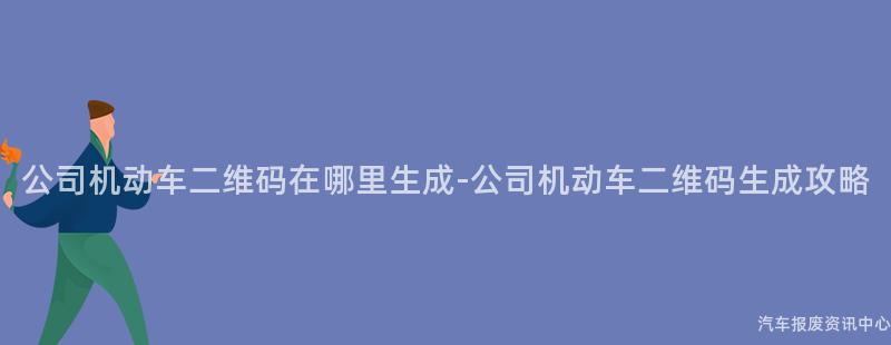 公司机动车二维码在哪里生成-公司机动车二维码生成攻略