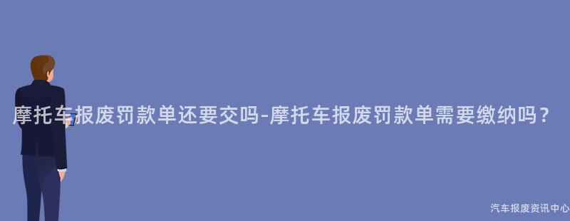 摩托车报废罚款单还要交吗-摩托车报废罚款单需要缴纳吗？