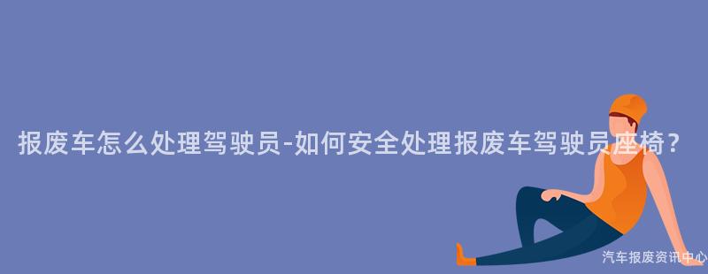 报废车怎么处理驾驶员-如何安全处理报废车驾驶员座椅？