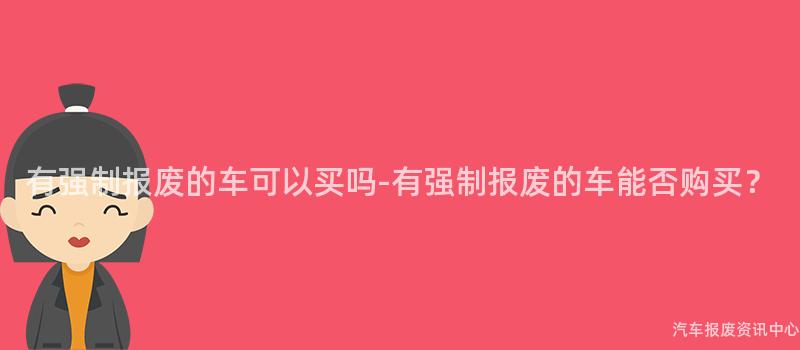 有强制报废的车可以买吗-有强制报废的车能否购买？