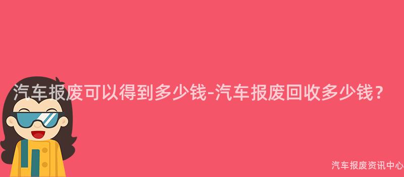 汽车报废可以得到多少钱-汽车报废回收多少钱？