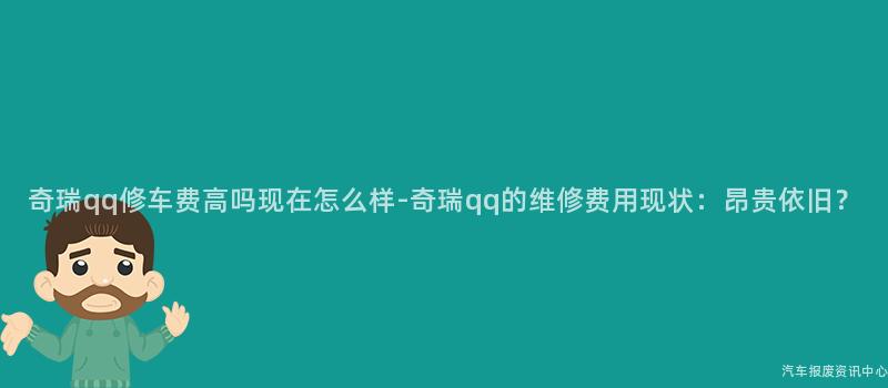奇瑞qq修车费高吗现在怎么样-奇瑞qq的维修费用现状：昂贵依旧？