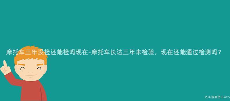 摩托车三年没检还能检吗现在-摩托车长达三年未检验，现在还能通过检测吗？