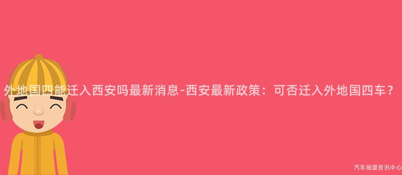 外地国四能迁入西安吗最新消息-西安最新政策：可否迁入外地国四车？