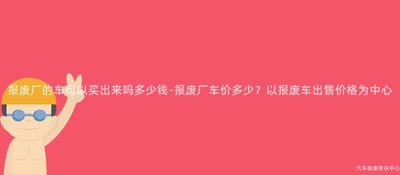 报废厂的车可以买出来吗多少钱-报废厂车价多少？以报废车出售价格为中心