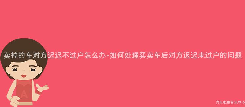 卖掉的车对方迟迟不过户怎么办-如何处理买卖车后对方迟迟未过户的问题