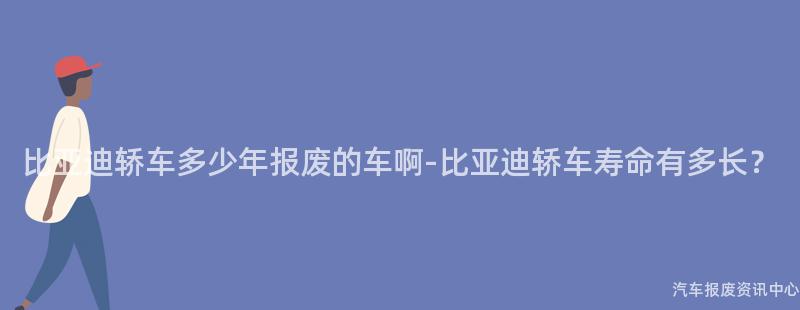 比亚迪轿车多少年报废的车啊-比亚迪轿车寿命有多长？