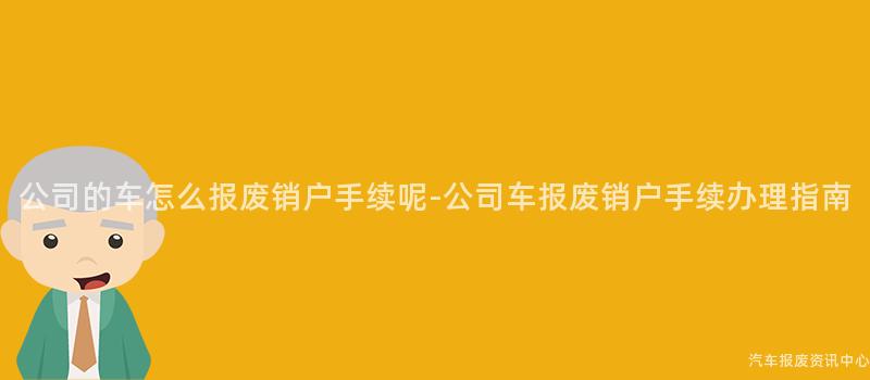 公司的车怎么报废销户手续呢-公司车报废销户手续办理指南