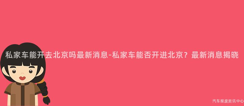 私家车能开去北京吗最新消息-私家车能否开进北京？最新消息揭晓