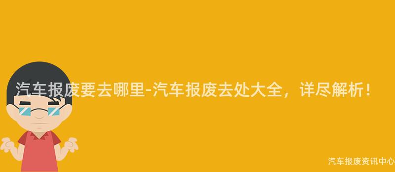 汽车报废要去哪里-汽车报废去处大全，详尽解析！