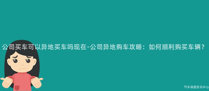 公司买车可以异地买车吗现在-公司异地购车攻略：如何顺利购买车辆？