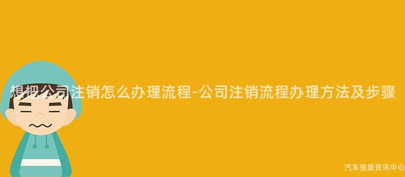 想把公司注销怎么办理流程-公司注销流程办理方法及步骤