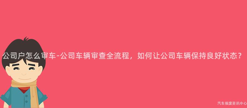 公司户怎么审车-公司车辆审查全流程，如何让公司车辆保持良好状态？