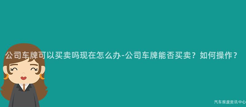 公司车牌可以买卖吗现在怎么办-公司车牌能否买卖？如何操作？