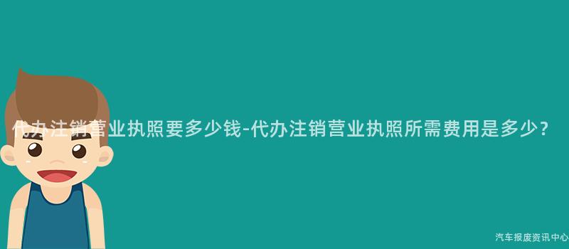 代办注销营业执照要多少钱-代办注销营业执照所需费用是多少？