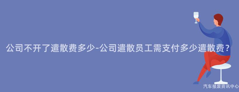 公司不开了遣散费多少-公司遣散员工需支付多少遣散费？