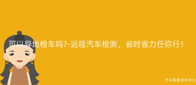 可以异地检车吗?-远程汽车检测，省时省力任你行！