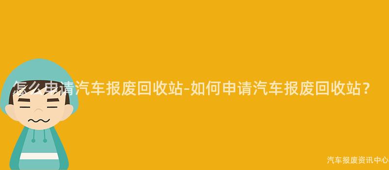 怎么申请汽车报废回收站-如何申请汽车报废回收站？