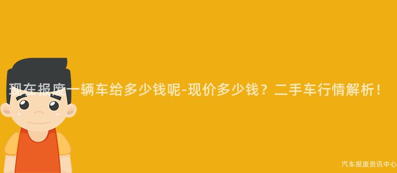 现在报废一辆车给多少钱呢-现价多少钱？二手车行情解析！