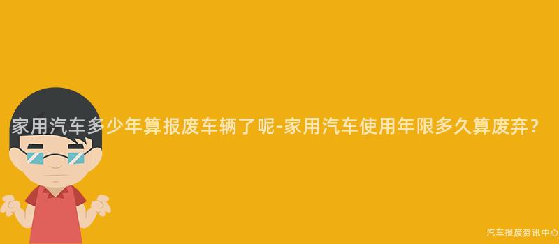 家用汽车多少年算报废车辆了呢-家用汽车使用年限多久算废弃？