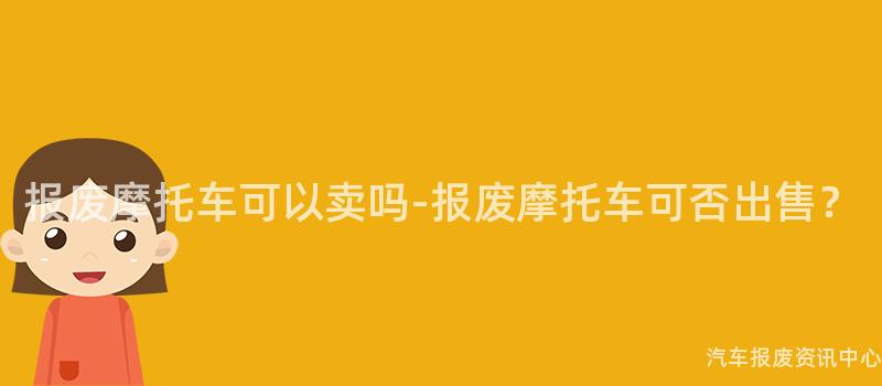 报废摩托车可以卖吗-报废摩托车可否出售？