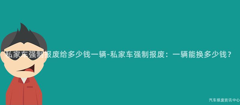 私家车强制报废给多少钱一辆-私家车强制报废：一辆能换多少钱？