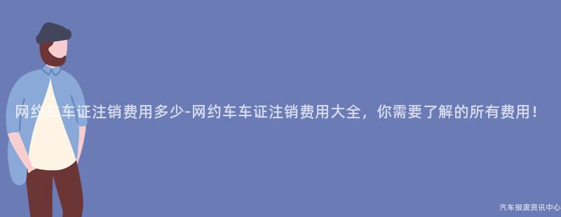 网约车车证注销费用多少-网约车车证注销费用大全，你需要了解的所有费用！
