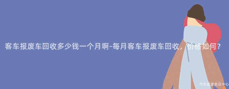 客车报废车回收多少钱一个月啊-每月客车报废车回收，价格如何？