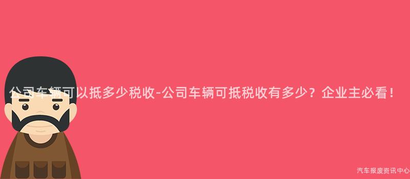 公司车辆可以抵多少税收-公司车辆可抵税收有多少？企业主必看！