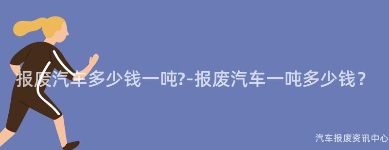 报废汽车多少钱一吨?-报废汽车一吨多少钱？