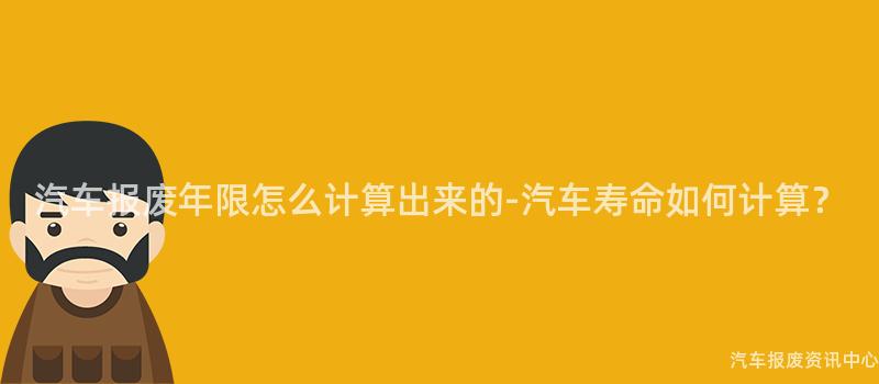 汽车报废年限怎么计算出来的-汽车寿命如何计算？