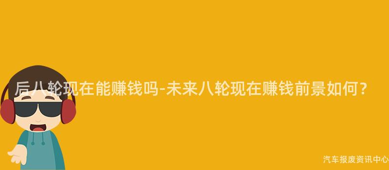 后八轮现在能赚钱吗-未来八轮现在赚钱前景如何？
