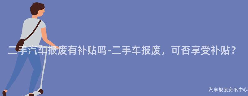 二手汽车报废有补贴吗-二手车报废，可否享受补贴？