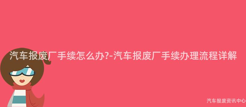 汽车报废厂手续怎么办?-汽车报废厂手续办理流程详解