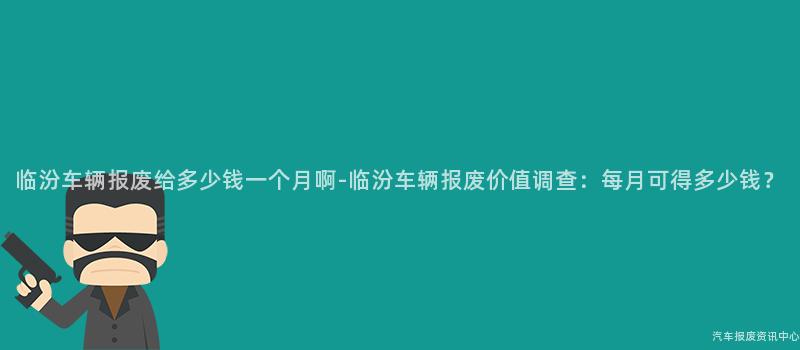 临汾车辆报废给多少钱一个月啊-临汾车辆报废价值调查：每月可得多少钱？