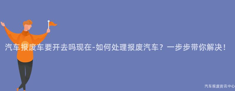 汽车报废车要开去吗现在-如何处理报废汽车？一步步带你解决！