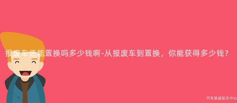 报废车还能置换吗多少钱啊-从报废车到置换，你能获得多少钱？