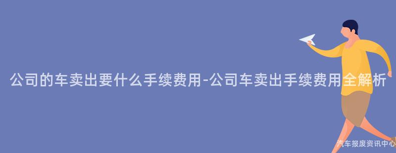 公司的车卖出要什么手续费用-公司车卖出手续费用全解析
