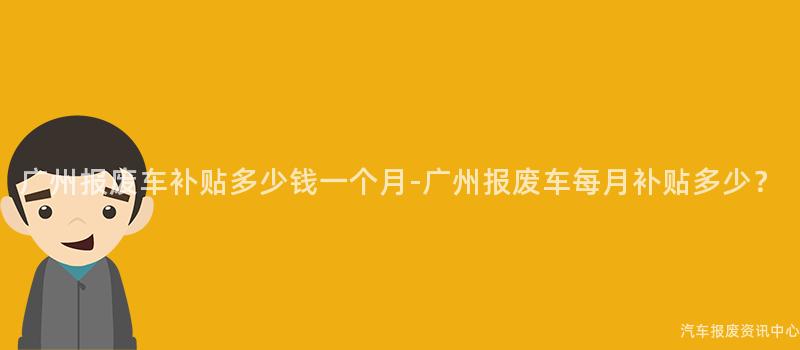 广州报废车补贴多少钱一个月-广州报废车每月补贴多少？