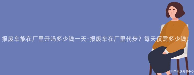 报废车能在厂里开吗多少钱一天-报废车在厂里代步？每天仅需多少钱！
