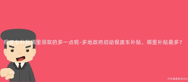 报废车补贴哪里领取的多一点呢-多地政府启动报废车补贴，哪里补贴最多？