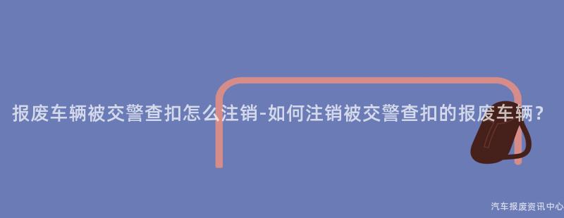 报废车辆被交警查扣怎么注销-如何注销被交警查扣的报废车辆？