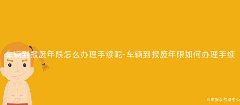 车辆到报废年限怎么办理手续呢-车辆到报废年限如何办理手续