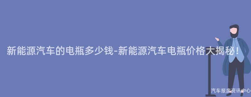 新能源汽车的电瓶多少钱-新能源汽车电瓶价格大揭秘！
