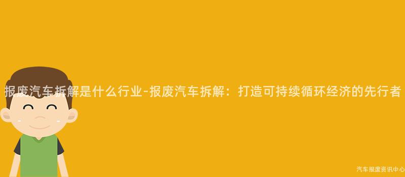 报废汽车拆解是什么行业-报废汽车拆解：打造可持续循环经济的先行者