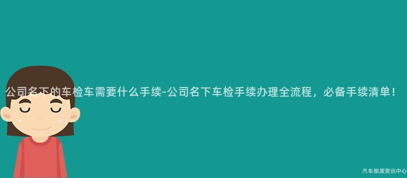 公司名下的车检车需要什么手续-公司名下车检手续办理全流程，必备手续清单！