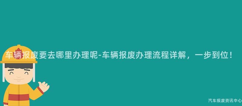 车辆报废要去哪里办理呢-车辆报废办理流程详解，一步到位！