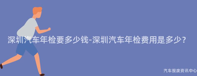 深圳汽车年检要多少钱-深圳汽车年检费用是多少？