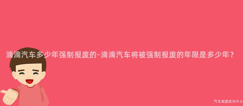 滴滴汽车多少年强制报废的-滴滴汽车将被强制报废的年限是多少年？