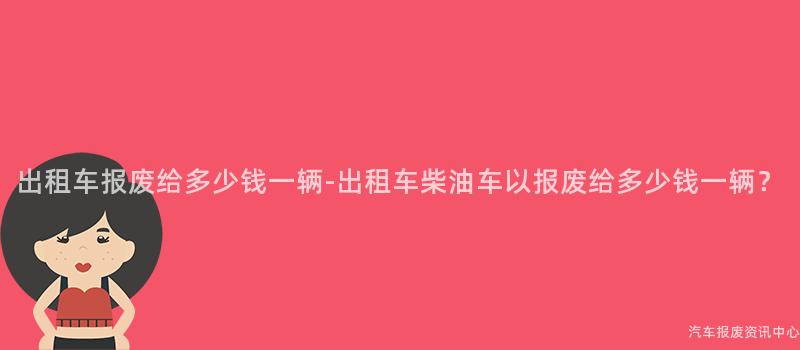 出租车报废给多少钱一辆-出租车柴油车以报废给多少钱一辆？